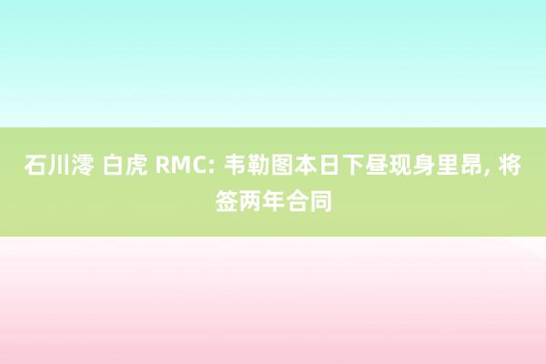石川澪 白虎 RMC: 韦勒图本日下昼现身里昂, 将签两年合同