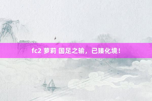 fc2 萝莉 国足之输，已臻化境！