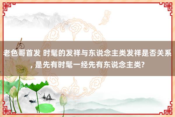 老色哥首发 时髦的发祥与东说念主类发祥是否关系， 是先有时髦一经先有东说念主类?