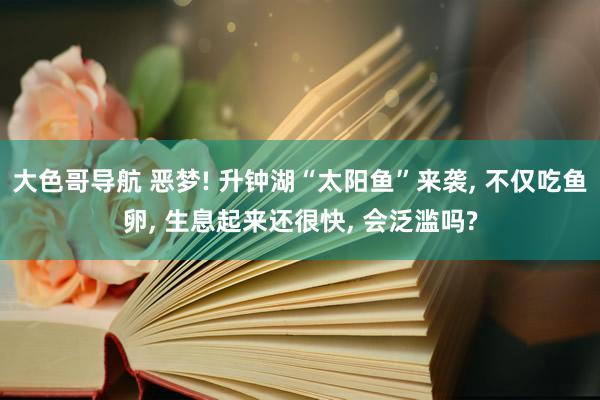 大色哥导航 恶梦! 升钟湖“太阳鱼”来袭, 不仅吃鱼卵, 生息起来还很快, 会泛滥吗?