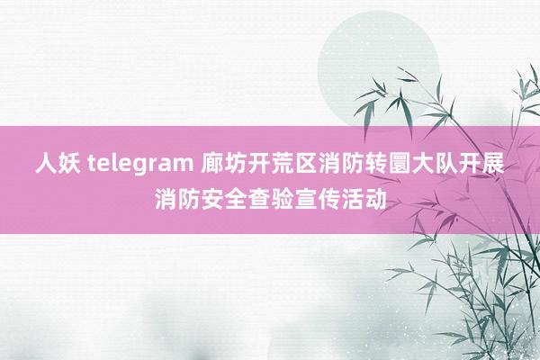 人妖 telegram 廊坊开荒区消防转圜大队开展消防安全查验宣传活动