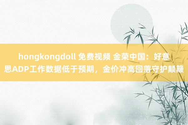 hongkongdoll 免费视频 金荣中国：好意思ADP工作数据低于预期，金价冲高回落守护颠簸