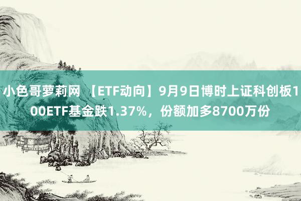 小色哥萝莉网 【ETF动向】9月9日博时上证科创板100ETF基金跌1.37%，份额加多8700万份