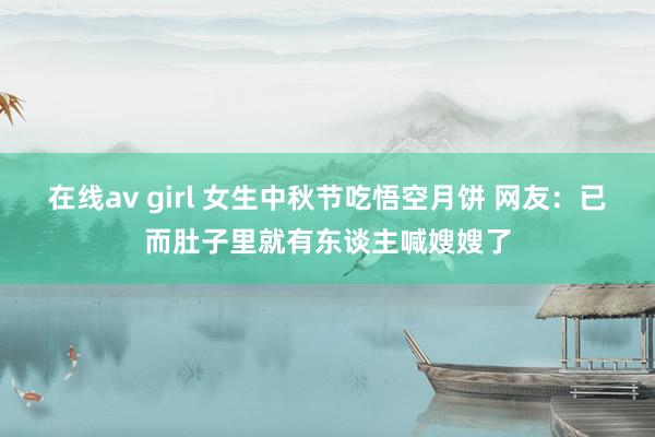 在线av girl 女生中秋节吃悟空月饼 网友：已而肚子里就有东谈主喊嫂嫂了