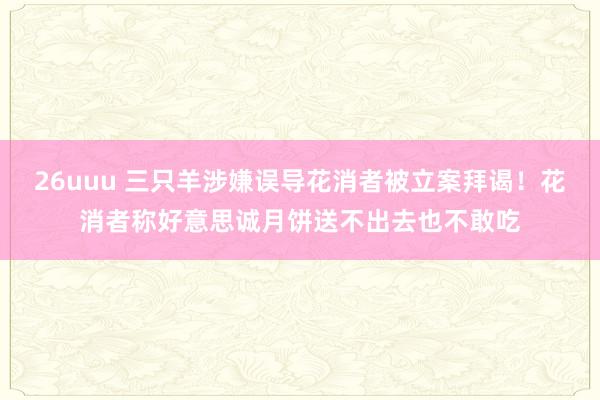 26uuu 三只羊涉嫌误导花消者被立案拜谒！花消者称好意思诚月饼送不出去也不敢吃