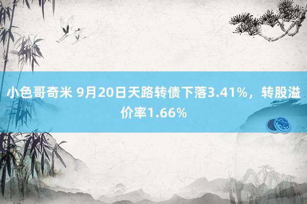 小色哥奇米 9月20日天路转债下落3.41%,转股溢价率1.66%