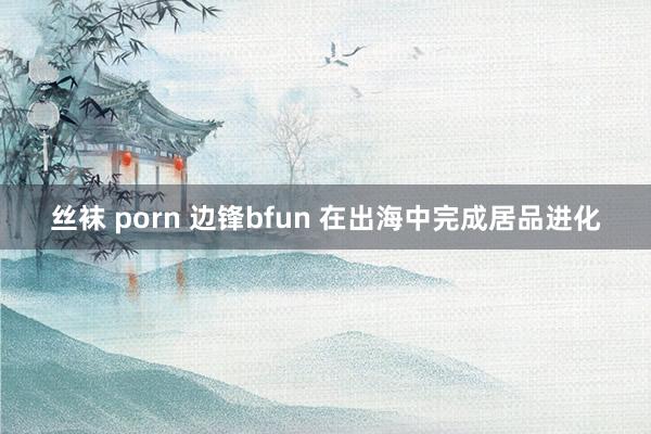 丝袜 porn 边锋bfun 在出海中完成居品进化