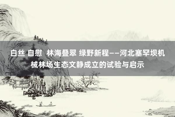白丝 自慰  林海叠翠 绿野新程——河北塞罕坝机械林场生态文静成立的试验与启示