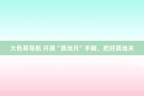 大色哥导航 开展“质地月”手脚，把好质地关