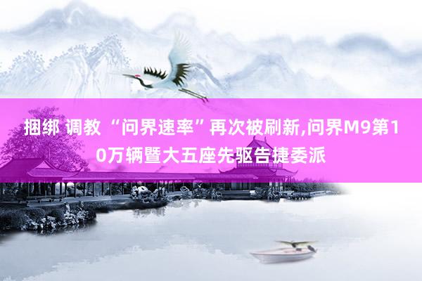 捆绑 调教 “问界速率”再次被刷新,问界M9第10万辆暨大五座先驱告捷委派