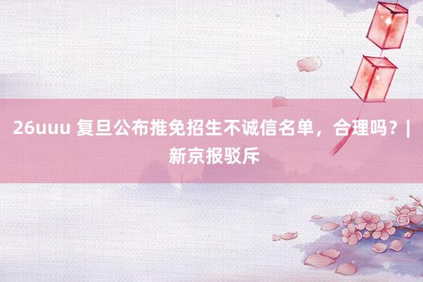 26uuu 复旦公布推免招生不诚信名单，合理吗？| 新京报驳斥
