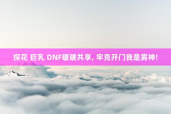 探花 巨乳 DNF暖暖共享， 牢克开门我是雾神!
