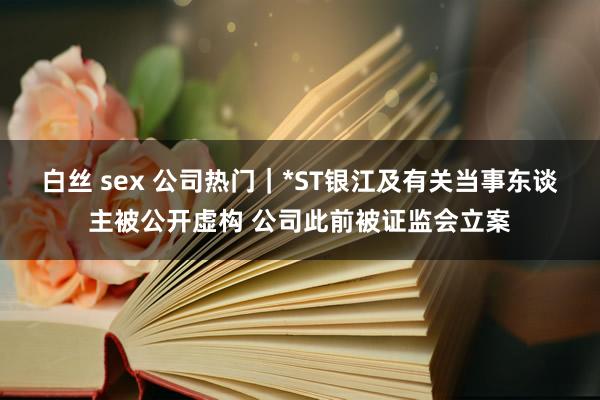 白丝 sex 公司热门｜*ST银江及有关当事东谈主被公开虚构 公司此前被证监会立案