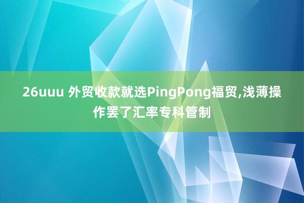 26uuu 外贸收款就选PingPong福贸,浅薄操作罢了汇率专科管制