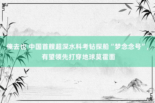 俺去也 中国首艘超深水科考钻探船“梦念念号”, 有望领先打穿地球莫霍面