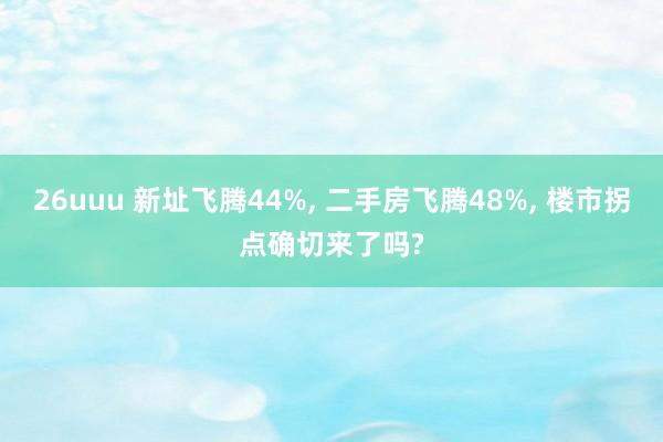 26uuu 新址飞腾44%, 二手房飞腾48%, 楼市拐点确切来了吗?