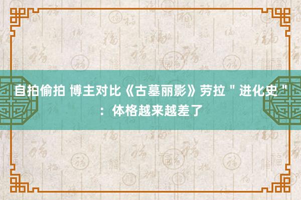 自拍偷拍 博主对比《古墓丽影》劳拉＂进化史＂：体格越来越差了