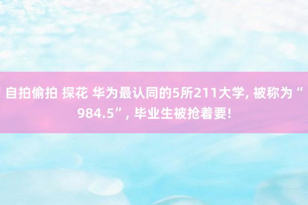 自拍偷拍 探花 华为最认同的5所211大学, 被称为“984.5”, 毕业生被抢着要!