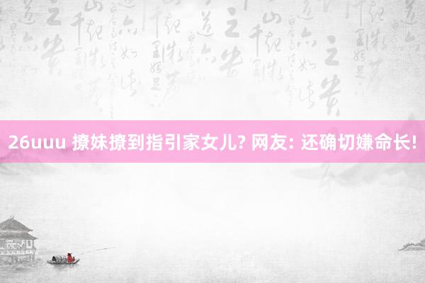 26uuu 撩妹撩到指引家女儿? 网友: 还确切嫌命长!