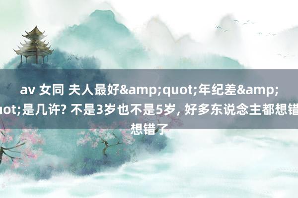 av 女同 夫人最好&quot;年纪差&quot;是几许? 不是3岁也不是5岁, 好多东说念主都想错了