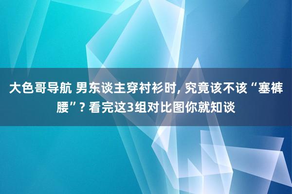 大色哥导航 男东谈主穿衬衫时, 究竟该不该“塞裤腰”? 看完这3组对比图你就知谈