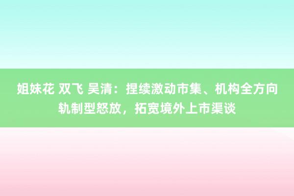 姐妹花 双飞 吴清：捏续激动市集、机构全方向轨制型怒放，拓宽境外上市渠谈