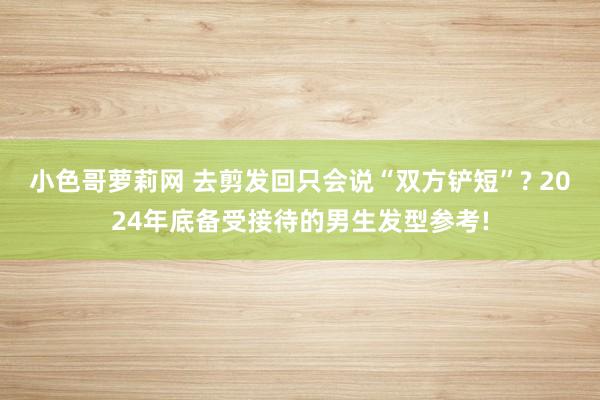 小色哥萝莉网 去剪发回只会说“双方铲短”? 2024年底备受接待的男生发型参考!