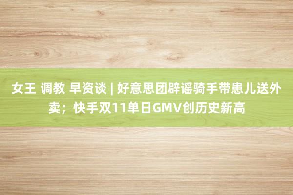 女王 调教 早资谈 | 好意思团辟谣骑手带患儿送外卖；快手双11单日GMV创历史新高
