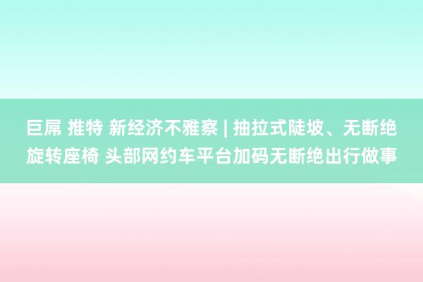 巨屌 推特 新经济不雅察 | 抽拉式陡坡、无断绝旋转座椅 头部网约车平台加码无断绝出行做事