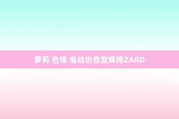 萝莉 色情 电动治愈型蝶阀ZARD