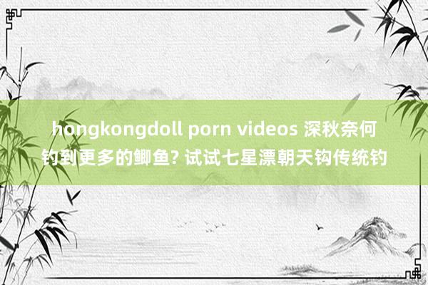 hongkongdoll porn videos 深秋奈何钓到更多的鲫鱼? 试试七星漂朝天钩传统钓