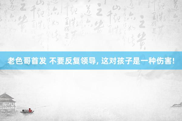 老色哥首发 不要反复领导， 这对孩子是一种伤害!