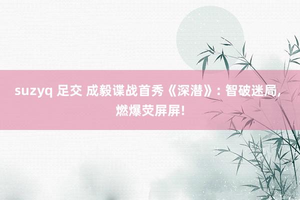 suzyq 足交 成毅谍战首秀《深潜》: 智破迷局, 燃爆荧屏屏!
