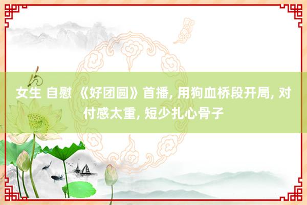 女生 自慰 《好团圆》首播， 用狗血桥段开局， 对付感太重， 短少扎心骨子