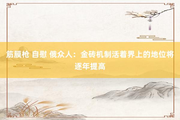 筋膜枪 自慰 俄众人：金砖机制活着界上的地位将逐年提高