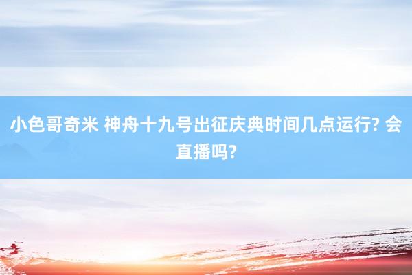 小色哥奇米 神舟十九号出征庆典时间几点运行? 会直播吗?