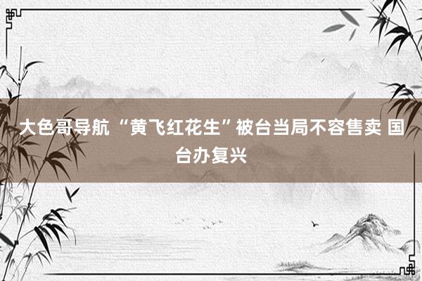 大色哥导航 “黄飞红花生”被台当局不容售卖 国台办复兴
