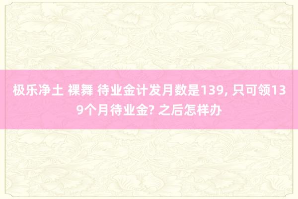 极乐净土 裸舞 待业金计发月数是139, 只可领139个月待业金? 之后怎样办
