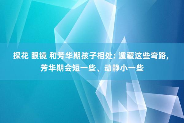 探花 眼镜 和芳华期孩子相处: 遁藏这些弯路, 芳华期会短一些、动静小一些