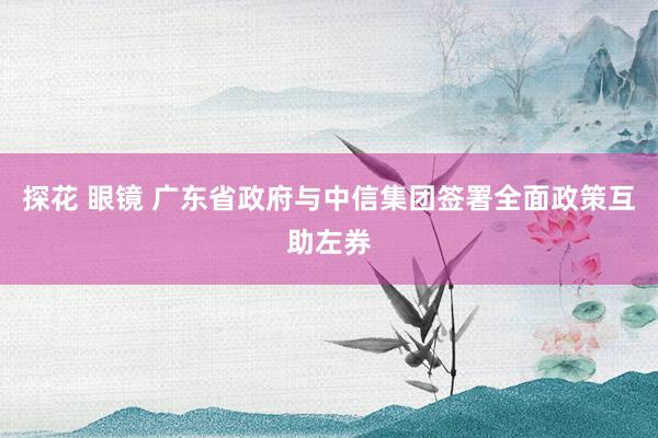 探花 眼镜 广东省政府与中信集团签署全面政策互助左券