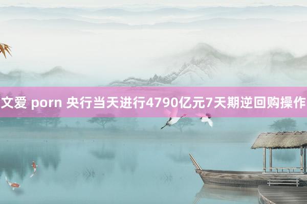 文爱 porn 央行当天进行4790亿元7天期逆回购操作