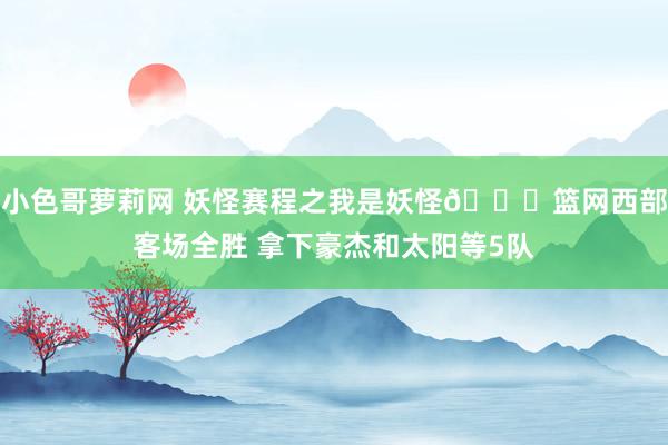 小色哥萝莉网 妖怪赛程之我是妖怪👀篮网西部客场全胜 拿下豪杰和太阳等5队
