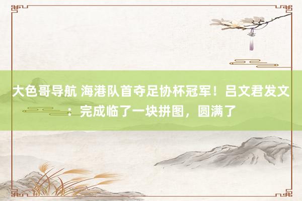 大色哥导航 海港队首夺足协杯冠军！吕文君发文：完成临了一块拼图，圆满了