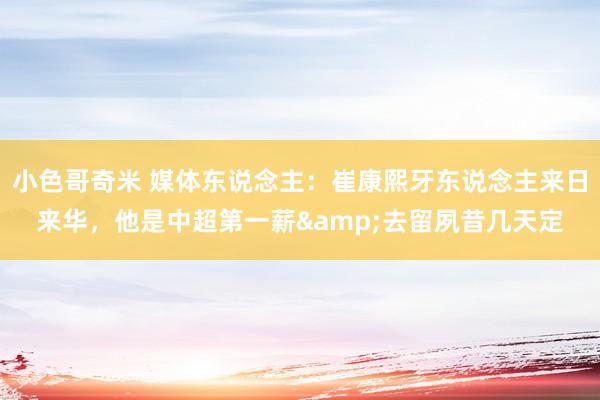 小色哥奇米 媒体东说念主：崔康熙牙东说念主来日来华，他是中超第一薪&去留夙昔几天定