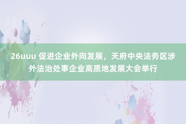 26uuu 促进企业外向发展，天府中央法务区涉外法治处事企业高质地发展大会举行