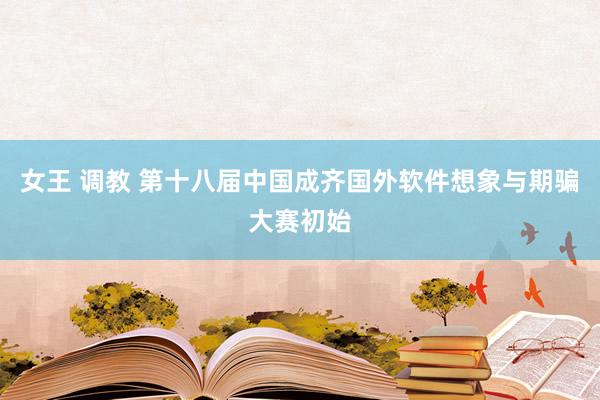 女王 调教 第十八届中国成齐国外软件想象与期骗大赛初始
