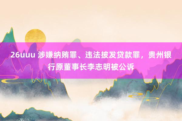 26uuu 涉嫌纳贿罪、违法披发贷款罪，贵州银行原董事长李志明被公诉