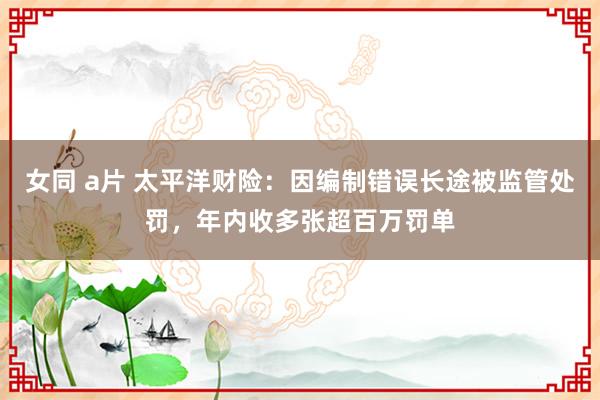 女同 a片 太平洋财险：因编制错误长途被监管处罚，年内收多张超百万罚单