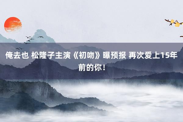 俺去也 松隆子主演《初吻》曝预报 再次爱上15年前的你！
