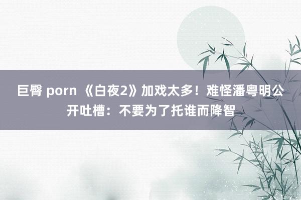 巨臀 porn 《白夜2》加戏太多！难怪潘粤明公开吐槽：不要为了托谁而降智